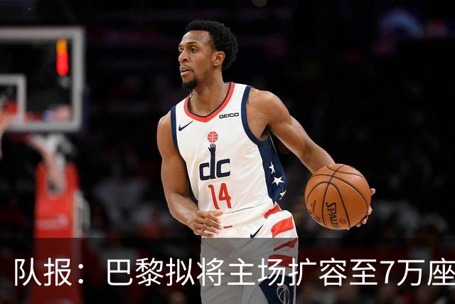 队报：巴黎拟将主场扩容至7万座，打造媲美欧洲豪门的现代化球场